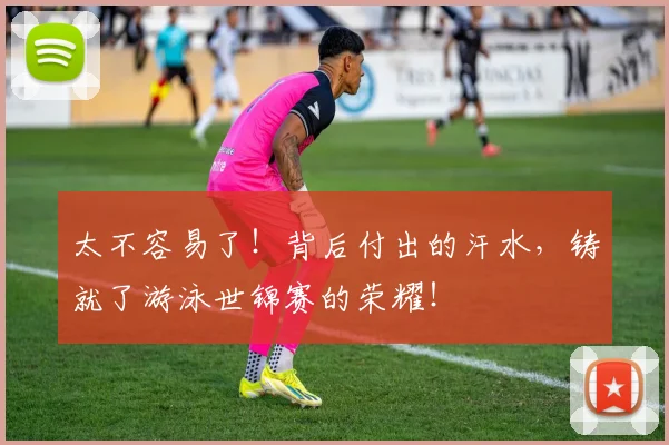 太不容易了!背后付出的汗水,铸就了游泳世锦赛的荣耀!