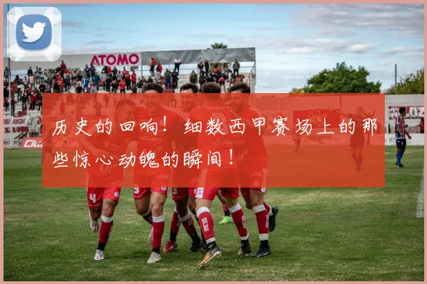 历史的回响!细数西甲赛场上的那些惊心动魄的瞬间!