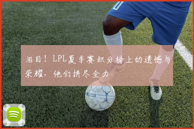 泪目！LPL夏季赛积分榜上的遗憾与荣耀，他们拼尽全力