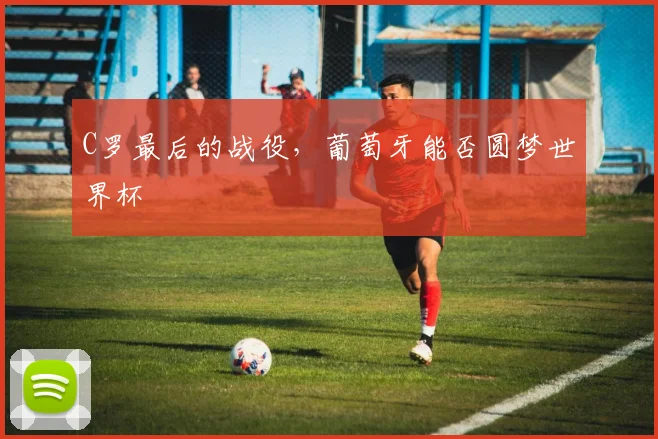 C罗最后的战役,葡萄牙能否圆梦世界杯