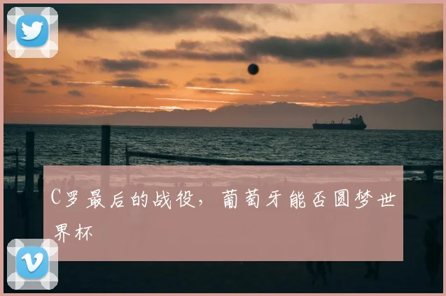 C罗最后的战役,葡萄牙能否圆梦世界杯